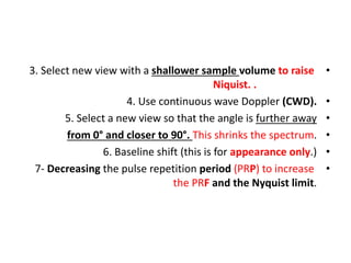 •
3. Select new view with a shallower sample volume to raise
Niquist. .
•
4. Use continuous wave Doppler (CWD).
•
5. Select a new view so that the angle is further away
•
from 0° and closer to 90°. This shrinks the spectrum.
•
6. Baseline shift (this is for appearance only.)
•
7- Decreasing the pulse repetition period (PRP) to increase
the PRF and the Nyquist limit.
 