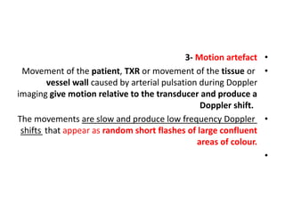•
3- Motion artefact
•
Movement of the patient, TXR or movement of the tissue or
vessel wall caused by arterial pulsation during Doppler
imaging give motion relative to the transducer and produce a
Doppler shift.
•
The movements are slow and produce low frequency Doppler
shifts that appear as random short flashes of large confluent
areas of colour.
•
 