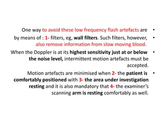 •
One way to avoid these low frequency flash artefacts are
•
by means of : 1- filters, eg, wall filters. Such filters, however,
also remove information from slow moving blood.
•
When the Doppler is at its highest sensitivity just at or below
the noise level, intermittent motion artefacts must be
accepted.
•
Motion artefacts are minimised when 2- the patient is
comfortably positioned with 3- the area under investigation
resting and it is also mandatory that 4- the examiner’s
scanning arm is resting comfortably as well.
 