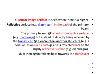 •
4) Mirror image artifact is seen when there is a highly
•
Reflective surface (e.g. diaphragm) in the path of the primary
beam.
•
The primary beam: @ reflects from such a surface
(e.g. diaphragm) but instead of directly being received by
the transducer, @ it encounters another structure (e.g. a
nodular lesion) in its path @ and is reflected back to the
highly reflective surface (e.g. diaphragm).
•
@ It then again reflects back towards the transducer
•
•
•
 