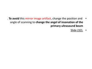 •
. To avoid this mirror image artifact, change the position and
angle of scanning to change the angel of insonation of the
primary ultrasound beam
•
Slide (32).
 
