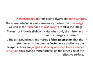 In rhematology, mirrors nearly always are bone surfaces.
•
The mirror artefact is easily seen as such when the true image
as well as the mirror and mirror image are all in the image.
•
The mirror image is slightly trickier when only the mirror and
mirror image are present
•
. The ultrasound machine makes a false assumption that the
returning echo has been reflected once and hence the
delayed echoes are judged as if being returned from a deeper
structure, thus giving a mirror artifact on the other side of the
reflective surface.
•
 