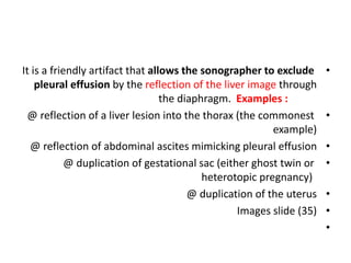 •
It is a friendly artifact that allows the sonographer to exclude
pleural effusion by the reflection of the liver image through
the diaphragm. Examples :
•
@ reflection of a liver lesion into the thorax (the commonest
example)
•
@ reflection of abdominal ascites mimicking pleural effusion
•
@ duplication of gestational sac (either ghost twin or
heterotopic pregnancy)
•
@ duplication of the uterus
•
Images slide (35)
•
 