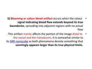 •
5) Blooming or colour bleed artifact occurs when the colour
signal indicating blood flow extends beyond its true
boundaries, spreading into adjacent regions with no actual
flow
•
. This artifact mainly affects the portion of the image distal to
the vessel and the transducers. It is somewhat similar to
its MRI namesake as both phenomena denote something that
seemingly appears larger than its true physical limits.
 