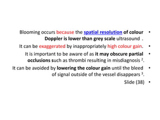 •
Blooming occurs because the spatial resolution of colour
Doppler is lower than grey scale ultrasound .
•
It can be exaggerated by inappropriately high colour gain.
•
It is important to be aware of as it may obscure partial
occlusions such as thrombi resulting in misdiagnosis 2.
•
It can be avoided by lowering the colour gain until the bleed
of signal outside of the vessel disappears 3.
•
Slide (38)
 