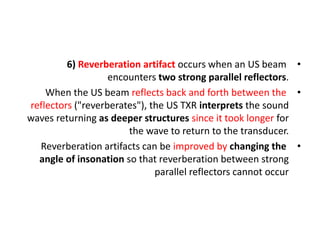 •
6) Reverberation artifact occurs when an US beam
encounters two strong parallel reflectors.
•
When the US beam reflects back and forth between the
reflectors ("reverberates"), the US TXR interprets the sound
waves returning as deeper structures since it took longer for
the wave to return to the transducer.
•
Reverberation artifacts can be improved by changing the
angle of insonation so that reverberation between strong
parallel reflectors cannot occur
 
