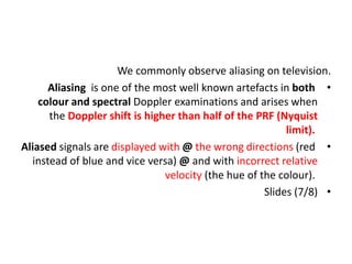 We commonly observe aliasing on television.
•
Aliasing is one of the most well known artefacts in both
colour and spectral Doppler examinations and arises when
the Doppler shift is higher than half of the PRF (Nyquist
limit).
•
Aliased signals are displayed with @ the wrong directions (red
instead of blue and vice versa) @ and with incorrect relative
velocity (the hue of the colour).
•
Slides (7/8)
 