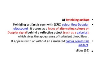•
8) Twinkling artifact
•
Twinkling artifact is seen with (CFD) colour flow Doppler
ultrasound . It occurs as a focus of alternating colours on
Doppler signal behind a reflective object (such as a calculus),
which gives the appearance of turbulent blood flow .
•
It appears with or without an associated colour comet-tail
artifact
•
slides (32)
 