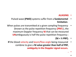 •
ALIASING
•
Pulsed wave (PWD) systems suffer from a fundamental
limitation.
•
When pulses are transmitted at a given sampling frequency
(known as the pulse repetition frequency {PRF} ), the
maximum Doppler frequency fd that can be measured
UNambiguously is half the pulse repetition frequency :
•
{fd = ½ PRF}.
•
If the blood velocity and beam/flow angle being measured
combine to give a fd value greater than half of PRF,
ambiguity in the Doppler signal occurs.
•
.
•
 