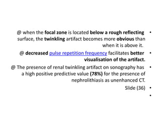 •
@ when the focal zone is located below a rough reflecting
surface, the twinkling artifact becomes more obvious than
when it is above it.
•
@ decreased pulse repetition frequency facilitates better
visualisation of the artifact.
•
@ The presence of renal twinkling artifact on sonography has
a high positive predictive value (78%) for the presence of
nephrolithiasis as unenhanced CT.
•
Slide (36)
•
 