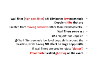 •
Wall filter (high pass filter) : @ Eliminates low magnitude
Doppler shifts that are
•
Created from moving anatomy rather than red blood cells.
•
Wall filters serve as :
•
@ a “reject” for Doppler.
•
@ Wall filters exclude low level dopp shifts around the
baseline, while having NO effect on large dopp shifts.
•
@ wall filters are used to reject “clutter”.
•
Color flash is called ghosting on the exam.
 