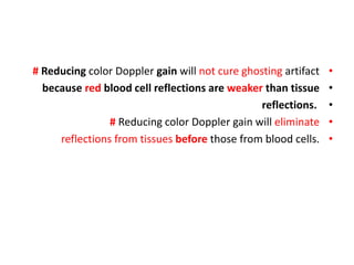 •
# Reducing color Doppler gain will not cure ghosting artifact
•
because red blood cell reflections are weaker than tissue
•
reflections.
•
# Reducing color Doppler gain will eliminate
•
reflections from tissues before those from blood cells.
 