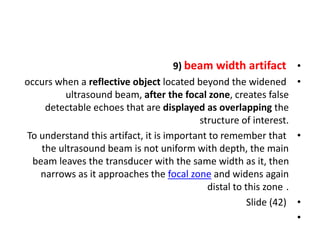 •
9) beam width artifact
•
occurs when a reflective object located beyond the widened
ultrasound beam, after the focal zone, creates false
detectable echoes that are displayed as overlapping the
structure of interest.
•
To understand this artifact, it is important to remember that
the ultrasound beam is not uniform with depth, the main
beam leaves the transducer with the same width as it, then
narrows as it approaches the focal zone and widens again
distal to this zone .
•
Slide (42)
•
 