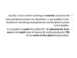 •
Usually, it occurs when scanning an anechoic structure and
•
some peripheral echoes are identified, i.e. gas bubbles in the
duodenum simulating small gallstones and peripheric echoes
in the bladder.
•
It is possible to avoid this artifact BY : @ adjusting the focal
zone to the depth level of interest @ and by placing the TXR
at the centre of the object being studied.
 