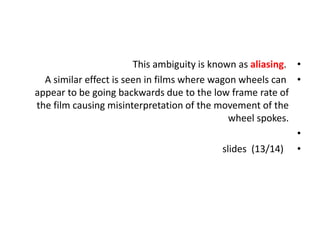 •
This ambiguity is known as aliasing.
•
A similar effect is seen in films where wagon wheels can
appear to be going backwards due to the low frame rate of
the film causing misinterpretation of the movement of the
wheel spokes.
•
•
slides (13/14)
 