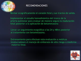 RECOMENDACIONES 
Revisar ecográficamente el corazón fetal y sus tractos de salida. 
Implementar el estudio hemodinámico del tronco de la 
arteria pulmonar para evaluar de manera segura la maduración 
fetal posterior a la aplicación de betametasona 
Llevar un seguimiento ecográfico a las 24 y 48hrs posterior 
al tratamiento con betametasona. 
Entrenamiento para efectuar esta evaluación a médicos 
involucradosen el manejo de embarazo de alto riesgo o medicina 
materno-fetal. 
 