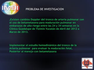 PROBLEMA DE INVESTIGACION 
¿Existen cambios Doppler del tronco de arteria pulmonar con 
el uso de betametasona para maduración pulmonar en 
embarazos de alto riesgo entre las 24 y 34 semanas en la 
Clínica Guadalupe de Tizimin Yucatán de Abril del 2012 a 
Marzo de 2013. 
Implementar el estudio hemodinámico del tronco de la 
Arteria pulmonar para evaluar la maduración fetal, 
Posterior al manejo con betametasona 
 