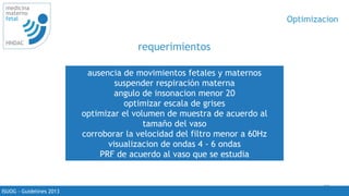 20
medicina
materno
fetal
HNDAC
ISUOG - Guidelines 2013
Optimizacion
requerimientos
ausencia de movimientos fetales y maternos
suspender respiración materna
angulo de insonacion menor 20
optimizar escala de grises
optimizar el volumen de muestra de acuerdo al
tamaño del vaso
corroborar la velocidad del filtro menor a 60Hz
visualizacion de ondas 4 - 6 ondas
PRF de acuerdo al vaso que se estudia
 