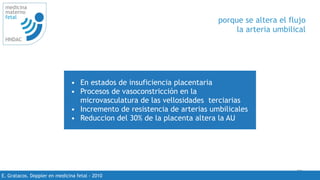 29
medicina
materno
fetal
HNDAC
E. Gratacos. Doppler en medicina fetal - 2010
porque se altera el flujo
la arteria umbilical
• En estados de insuficiencia placentaria
• Procesos de vasoconstricción en la
microvasculatura de las vellosidades terciarias
• Incremento de resistencia de arterias umbilicales
• Reduccion del 30% de la placenta altera la AU
 