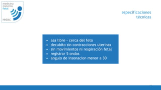 33
medicina
materno
fetal
HNDAC
• asa libre - cerca del feto
• decubito sin contracciones uterinas
• sin movimientos ni respiración fetal
• registrar 5 ondas
• angulo de insonacion menor a 30
especificaciones
técnicas
 
