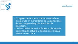 42
medicina
materno
fetal
HNDAC
• El doppler de la arteria umbilical debería ser
incorporado en el monitoreo de las gestaciones
de alto riesgo o riesgo de insuficiencia
placentaria
• La clara definición de insuficiencia placentaria,
frecuencia del estudio y manejo, ante una AU
alterada no es clara
conclusiones
 
