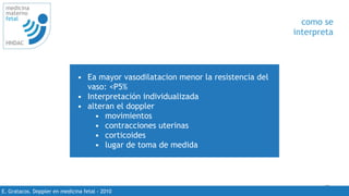 49
medicina
materno
fetal
HNDAC
E. Gratacos. Doppler en medicina fetal - 2010
como se
interpreta
• Ea mayor vasodilatacion menor la resistencia del
vaso: <P5%
• Interpretación individualizada
• alteran el doppler
• movimientos
• contracciones uterinas
• corticoides
• lugar de toma de medida
 