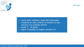 50
medicina
materno
fetal
HNDAC
E. Gratacos. Doppler en medicina fetal - 2010
tecnica
• corte axial: talamos y base dek esfenoides
• visualizar el vaso y tomar la muestra lo mas
cercano a la carótida interna
• tomar 3 - 10 ondas
• lograr lo posible un angulo cercano a 0
 
