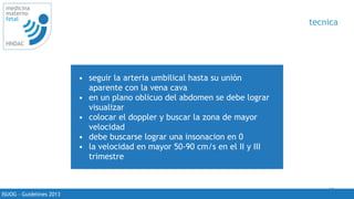 65
medicina
materno
fetal
HNDAC
ISUOG - Guidelines 2013
tecnica
• seguir la arteria umbilical hasta su unión
aparente con la vena cava
• en un plano oblicuo del abdomen se debe lograr
visualizar
• colocar el doppler y buscar la zona de mayor
velocidad
• debe buscarse lograr una insonacion en 0
• la velocidad en mayor 50-90 cm/s en el II y III
trimestre
 