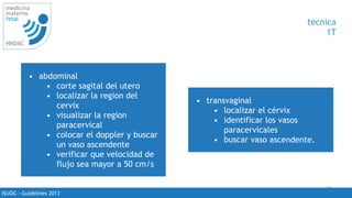 71
medicina
materno
fetal
HNDAC
ISUOG - Guidelines 2013
tecnica
1T
• abdominal
• corte sagital del utero
• localizar la region del
cervix
• visualizar la region
paracervical
• colocar el doppler y buscar
un vaso ascendente
• verificar que velocidad de
flujo sea mayor a 50 cm/s
• transvaginal
• localizar el cérvix
• identificar los vasos
paracervicales
• buscar vaso ascendente.
 