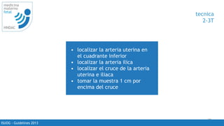 75
medicina
materno
fetal
HNDAC
ISUOG - Guidelines 2013
tecnica
2-3T
• localizar la arteria uterina en
el cuadrante inferior
• localizar la arteria ilica
• localizar el cruce de la arteria
uterina e iliaca
• tomar la muestra 1 cm por
encima del cruce
 