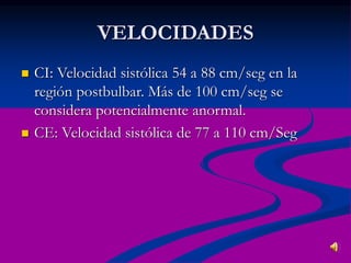 VELOCIDADES
 CI: Velocidad sistólica 54 a 88 cm/seg en la
región postbulbar. Más de 100 cm/seg se
considera potencialmente anormal.
 CE: Velocidad sistólica de 77 a 110 cm/Seg
 