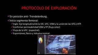 PROTOCOLO	
  DE	
  EXPLORACIÓN
üEn	
  posición	
  anti-­‐ Trendelenburg	
  .
üInicia	
  segmento	
  femoral:
üIngle:	
  Eje	
  longitudinal	
  de	
  la	
  VIE,	
  VFC,	
  VSM	
  y	
  la	
  unión	
  de	
  las	
  VFS	
  y	
  VFP.
üConfirmar	
  permeabilidad	
  VSM	
  y	
  FP	
  (flujo	
  color)
üFlujo	
  de	
  la	
  VFC	
  	
  (espectral).
üEspontáneo,	
  fásico	
  y	
  Valsalva	
  normal.
 
