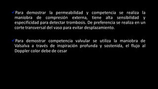 üPara demostrar la permeabilidad y competencia se realiza la
maniobra de compresión externa, tiene alta sensibilidad y
especificidad para detectar trombosis. De preferencia se realiza en un
corte transversal del vaso para evitar desplazamiento.
üPara demostrar competencia valvular se utiliza la maniobra de
Valsalva a través de inspiración profunda y sostenida, el flujo al
Doppler color debe de cesar
 