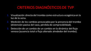 CRITERIOS	
  DIAGNÓSTICOS	
  DE	
  TVP
1. Visualización	
  directa	
  del	
  trombo	
  como	
  estructura	
  ecogénica en	
  la	
  
luz	
  de	
  la	
  vena.
2. Medición	
  de	
  los	
  cambios	
  provocados	
  por	
  la	
  presencia	
  del	
  trombo	
  
(distensión	
  pasiva	
  del	
  vaso,	
  pérdida	
  de	
  compresibilidad).
3. Detección	
  de	
  un	
  cambio	
  de	
  un	
  cambio	
  en	
  la	
  dinámica	
  del	
  flujo	
  
venoso	
  (ausencia	
  total	
  o	
  flujo	
  alterado	
  alrededor	
  del	
  trombo).
 
