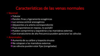Características	
  de	
  las	
  venas	
  normales
• Normal:
ØTubular	
  
ØParedes	
  finas	
  y	
  ligeramente	
  ecogénicas
ØLuz	
  venosa	
  central	
  anecogénica
ØAdyacentes	
  a	
  la	
  arteria	
  correspondiente	
  
ØFlujo	
  espontáneo	
  en	
  reposo,	
  no	
  pulsátil
ØPueden	
  comprimirse	
  y	
  expandirse	
  a	
  las	
  maniobras	
  externas
ØCon	
  transductores	
  de	
  alta	
  frecuencia	
  pueden	
  apreciarse	
  las	
  válvulas	
  
• Anormales:
vAumento	
  de	
  su	
  calibre	
  y	
  trayecto	
  sinuoso
vNo	
  colapsan	
  a	
  las	
  maniobras	
  externas	
  
vLas	
  válvulas	
  pueden	
  estar	
  fijas	
  (congeladas)
 