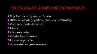 EN	
  ESCALA	
  DE	
  GRISES	
  ENCONTRAREMOS:
vFlujo	
  lento	
  anterógrado	
  y	
  retógrado.
vDilatación	
  venosa	
  (superficial,	
  profundo,	
  perforantes).
vVasos	
  superficiales	
  tortuosos.
vEdema.
vVasos	
  colaterales.
vVálvulas	
  fijas,	
  inmóviles.
vParedes	
  engrosadas.
vNo	
  se	
  detecta	
  flujo	
  espontáneo.
 