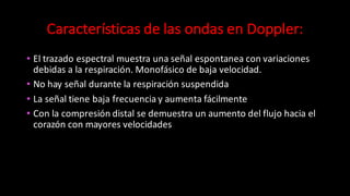 Características	
  de	
  las	
  ondas	
  en	
  Doppler:
• El	
  trazado	
  espectral	
  muestra	
  una	
  señal	
  espontanea	
  con	
  variaciones	
  
debidas	
  a	
  la	
  respiración.	
  Monofásico	
  de	
  baja	
  velocidad.
• No	
  hay	
  señal	
  durante	
  la	
  respiración	
  suspendida
• La	
  señal	
  tiene	
  baja	
  frecuencia	
  y	
  aumenta	
  fácilmente
• Con	
  la	
  compresión	
  distal	
  se	
  demuestra	
  un	
  aumento	
  del	
  flujo	
  hacia	
  el	
  
corazón	
  con	
  mayores	
  velocidades	
  
 
