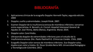 BIBLIOGRAFÍA
1. Aplicaciones	
  clínicas	
  de	
  la	
  ecografía	
  Doppler.	
  Kenneth	
  Taylor,	
  segunda	
  edición.	
  
2004
2. Doppler,	
  cuello	
  y	
  extremidades.	
  Joseph	
  Polak.	
  2007.
3. Examen	
  Doppler	
  de	
  la	
  insuficiencia	
  venosa	
  de	
  miembros	
  inferiores:	
  consenso	
  
entre	
  especialistas.	
  H.	
  Berardi y	
  A.	
  Ciccioli.	
  Hospital	
  Interzonal General	
  de	
  
Agudos	
  Dr.	
  José	
  Penna,	
  Bahía Blanca,	
  Argentina.	
  Marzo	
  2014.
4. Doppler	
  color.	
  Carol	
  Krebs.	
  
5. Ultrasonido	
  doppler de	
  extremidades	
  inferiores	
  para	
  el	
  estudio	
  de	
  la	
  
insuficiencia	
  venosa.	
  Dra.	
  Paola	
  Paolinelli G.	
  Clínica Las	
  Condes.	
  Chile.	
  2009.
6. Ecograga Doppler	
  color	
  venoso	
  de	
  miembros	
  inferiores.	
  Eco-­‐Doppler	
  color,	
  
duplex scan color	
  y	
  triplex.	
  Dr.	
  Oscar	
  Giraldo	
  Neira	
  MD.	
  Universidad	
  Pedagógica
y	
  Tecnológicade	
  Colombia.	
  2013.
 