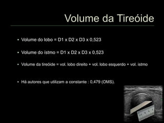  Volume do lobo = D1 x D2 x D3 x 0,523
 Volume do ístmo = D1 x D2 x D3 x 0,523
 Volume da tireóide = vol. lobo direito + vol. lobo esquerdo + vol. istmo
 Há autores que utilizam a constante : 0,479 (OMS).
 