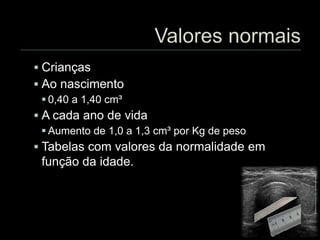  Crianças
 Ao nascimento
 0,40 a 1,40 cm³
 A cada ano de vida
 Aumento de 1,0 a 1,3 cm³ por Kg de peso
 Tabelas com valores da normalidade em
função da idade.
 