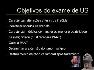  Caracterizar alterações difusas da tireóide
 Identificar nódulos da tireóide
 Caracterizar nódulos com maior ou menor probabilidade
de malignidade (qual receberá PAAF)
 Guiar a PAAF
 Determinar a extensão do tumor maligno
 Rastreamento de recidiva tumoral após tratamento
 