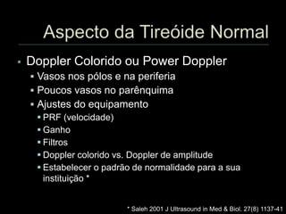  Doppler Colorido ou Power Doppler
 Vasos nos pólos e na periferia
 Poucos vasos no parênquima
 Ajustes do equipamento
 PRF (velocidade)
 Ganho
 Filtros
 Doppler colorido vs. Doppler de amplitude
 Estabelecer o padrão de normalidade para a sua
instituição *
* Saleh 2001 J Ultrasound in Med & Biol. 27(8) 1137-41
 