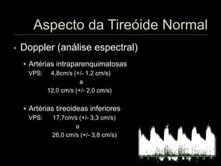  Doppler (análise espectral)
 Artérias intraparenquimatosas
VPS: 4,8cm/s (+/- 1,2 cm/s)
a
12,0 cm/s (+/- 2,0 cm/s)
 Artérias tireoideas inferiores
VPS: 17,7cm/s (+/- 3,3 cm/s)
a
26,0 cm/s (+/- 3,8 cm/s)
 