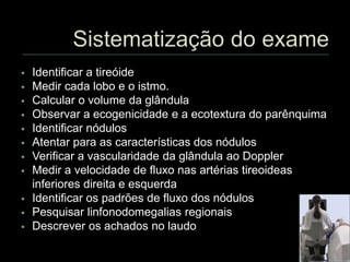  Identificar a tireóide
 Medir cada lobo e o istmo.
 Calcular o volume da glândula
 Observar a ecogenicidade e a ecotextura do parênquima
 Identificar nódulos
 Atentar para as características dos nódulos
 Verificar a vascularidade da glândula ao Doppler
 Medir a velocidade de fluxo nas artérias tireoideas
inferiores direita e esquerda
 Identificar os padrões de fluxo dos nódulos
 Pesquisar linfonodomegalias regionais
 Descrever os achados no laudo
 