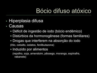  Hiperplasia difusa
 Causas
 Déficit de ingestão de iodo (bócio endêmico)
 Distúrbios da hormonogênese (formas familiares)
 Drogas que interferem na absorção do iodo
(lítio, cobalto, iodatos, fenilbutazona)
 Induzido por alimentos
(repolho, soja, amendoim, pêssego, morango, espinafre,
rabanete)
 