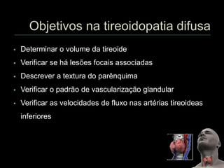  Determinar o volume da tireoide
 Verificar se há lesões focais associadas
 Descrever a textura do parênquima
 Verificar o padrão de vascularização glandular
 Verificar as velocidades de fluxo nas artérias tireoideas
inferiores
 