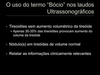  Tireoidites sem aumento volumétrico da tireóide
 Apenas 30-35% das tireoidites provocam aumento do
volume da tireóide
 Nódulo(s) em tireóides de volume normal
 Relatar as informações clinicamente relevantes
 