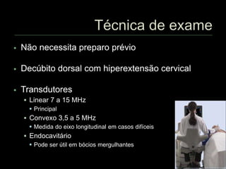  Não necessita preparo prévio
 Decúbito dorsal com hiperextensão cervical
 Transdutores
 Linear 7 a 15 MHz
 Principal
 Convexo 3,5 a 5 MHz
 Medida do eixo longitudinal em casos difíceis
 Endocavitário
 Pode ser útil em bócios mergulhantes
 