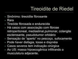  Sinônimo: tireoidite fibrosante
 Rara
 Tireóide fibrosada e endurecida
 Há casos com associação com fibrose
retroperitoneal, mediastinal,pulmonar, colangite
esclerosante, pseudotumor orbitário
 Sensação de “aperto” no pescoço, sufocamento
 Pode haver disfagia, tosse e dispnéia
 Casos severos tem indicação cirúrgica
 Ao US: massa hipoecogênica infiltrando a
musculatura adjacente.
 