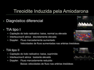  Diagnóstico diferencial
 TIA tipo I
 Captação do Iodo radioativo: baixa, normal ou elevada
 Interleucina-6 sérica: discretamente elevada
 Doppler: Fluxo marcadamente aumentado
Velocidades de fluxo aumentadas nas artérias tireóideas
 TIA tipo II
 Captação do Iodo radioativo: baixa, suprimida
 Interleucina-6 sérica: bastante elevada
 Doppler: Fluxo marcadamente reduzido
Baixas velocidades de fluxo nas artérias tireóideas
 